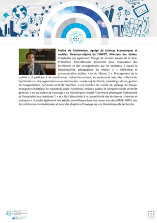 Maître de Conférences, Agrégé de Sciences Economiques et
sociales, Directeur-adjoint de l’IMPGT, Directeur des études,
Christophe est également Chargé de mission auprès de la Vice-
Présidence d’Aix-Marseille Université pour l’évaluation des
formations et des enseignements par les étudiants. Il assure la
Responsabilité pédagogique du Master 2 « Marketing et
communication publics » et du Master 2 « Management de la
qualité ». Il participe à de nombreuses recherches-actions, en partenariat avec des collectivités
territoriales ou des organisations non marchandes : marketing territorial, marketing culturel, gestion
de l’usager/client. Partenaire actif de Cap’Com, il est membre du comité de pilotage du réseau.
Enseignant-Chercheur en marketing public (territorial, services publics et comportements d’intérêt
général), il est co-auteur de l’ouvrage « Le marketing territorial / Comment développer l’attractivité
et l’hospitalité des territoires ? » et « De l’attractivité à la compétitivité des territoires : théories et
pratiques ». Il publie également des articles scientifiques dans des revues classées (RFAP, GMP), lors
de conférences internationales et pour des chapitres d’ouvrage sur ces thématiques de recherche.
 