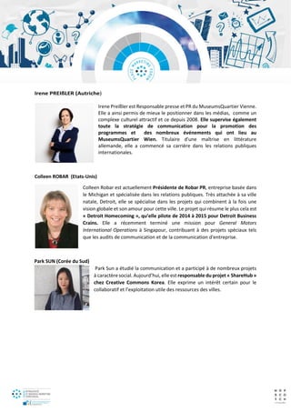 Irene PREIßLER (Autriche)
Irene Preißler est Responsable presse et PR du MuseumsQuartier Vienne.
Elle a ainsi permis de mieux le positionner dans les médias, comme un
complexe culturel attractif et ce depuis 2008. Elle supervise également
toute la stratégie de communication pour la promotion des
programmes et des nombreux événements qui ont lieu au
MuseumsQuartier Wien. Titulaire d'une maîtrise en littérature
allemande, elle a commencé sa carrière dans les relations publiques
internationales.
Colleen ROBAR (Etats-Unis)
Colleen Robar est actuellement Présidente de Robar PR, entreprise basée dans
le Michigan et spécialisée dans les relations publiques. Très attachée à sa ville
natale, Detroit, elle se spécialise dans les projets qui combinent à la fois une
vision globale et son amour pour cette ville. Le projet qui résume le plus cela est
« Detroit Homecoming », qu’elle pilote de 2014 à 2015 pour Detroit Business
Crains. Elle a récemment terminé une mission pour General Motors
International Operations à Singapour, contribuant à des projets spéciaux tels
que les audits de communication et de la communication d'entreprise.
Park SUN (Corée du Sud)
Park Sun a étudié la communication et a participé à de nombreux projets
à caractère social. Aujourd’hui, elle est responsable du projet « ShareHub »
chez Creative Commons Korea. Elle exprime un intérêt certain pour le
collaboratif et l’exploitation utile des ressources des villes.
 