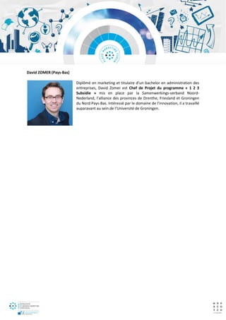 David ZOMER (Pays-Bas)
Diplômé en marketing et titulaire d’un bachelor en administration des
entreprises, David Zomer est Chef de Projet du programme « 1 2 3
Subsidie » mis en place par la Samenwerkings-verband Noord-
Nederland, l’alliance des provinces de Drenthe, Friesland et Groningen
du Nord Pays-Bas. Intéressé par le domaine de l’innovation, il a travaillé
auparavant au sein de l’Université de Groningen.
 