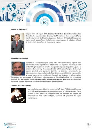 Jacques BELIN (France)
Jacques Belin est depuis 2005 Directeur Général du Centre International de
Deauville. Il a auparavant été Directeur du Mémorial de Caen pendant 17 ans,
Membre du Comité de Direction du groupe Biotherm (L’Oréal) et Directeur de
Région pour le groupe Accor. Il a également occupé le poste de président délégué
de 2011 à 2013 des Offices de Tourisme de France.
Gilles BERTONI (France)
Diplômé de Sciences Politiques, Gilles est « entré en marketing » par le Dess
spécialisé du Celsa dépendant de la Sorbonne. Son expertise des marques s'est
d'abord forgée au conseil dans les plus grandes agences de publicité, puis à la
direction du marketing de Lacoste. Entré à la fédération française de tennis, il
assure pendant une quinzaine d'années la direction commerciale, du
développement et du marketing de Roland-Garros dont il initie la marque et les
grandes plates-formes modernes d'accueil, de services et d'information.
Complétant son parcours par la télévision, il intègre ensuite le Comité Exécutif de TF1 en tant que
directeur des Marques du groupe. Fin 2009, Gilles Bertoni fonde Bertoni & Co, structure de conseil
marketing, relation publique et stratégies événementielles opérationnelles.
Laurence BOTTERO (France)
Laurence Bottero est rédactrice en chef de la Tribune PACA depuis décembre
2015. Elle a été auparavant correspondante pour la Tribune pendant 7 ans.
Titulaire d’une licence en communication et sciences de langage de
l’Université de Nice Sophia Antipolis, Laurence est spécialiste des sujets
économiques.
 