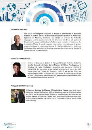 Erik BRAUN (Pays- Bas)
Erik Braun est Enseignant-Chercheur et Maître de Conférences en Economie
Urbaine et Gestion Urbaine à l'Université d'Economie Erasmus de Rotterdam.
Spécialisé en Marketing territorial, ses intérêts en matière de Recherche
regroupent tous les questionnements liés à l'urbain. Erik Braun est également
Directeur d'un Master spécialisé dans l'urbanisme, le portuaire et l'économie des
transports ; Maitre de conférences de trois masters internationaux de gestion
urbaine. Fondateur et initiateur du National City Marketing Monitor, il a également
initié et participé à plusieurs projets internationaux de recherches de plus de 50
villes en Europe et aux Etats-Unis.
Camille CHAMARD (France)
Docteur en Sciences de Gestion de l’Université Paris 1 Panthéon-Sorbonne,
Camille Chamard est Maitre de Conférences à l’IAE de Pau Bayonne, et
Directeur de cette institution. Spécialiste des questions relatives à
l’attractivité des territoires, et au marketing territorial, il a créé en 2009
l’Observatoire de l’Image des Territoires (O.D.I.T), au sein du Centre de
Recherche et d’Etudes en Gestion (C.R.E.G). Auteur de nombreux articles sur
ce sujet, il accompagne régulièrement des organisations professionnelles dans
leur démarche de marketing territorial.
Philippe CHOUKROUN (France)
Philippe est Directeur de l’Agence d’Attractivité de l’Alsace, issue de la fusion
du Comité Régional du Tourisme (CRT), d’Alsace International (AI) et de la cellule
en charge de la marque Alsace. Philippe a précédemment été directeur du
Comité Régional du Tourisme d'Alsace après avoir assumé différents postes dans
le marketing et la vente à Acropolis (Nice), Disneyland (Paris) et Hilton (Dolce
International)
 