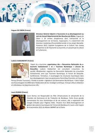 Hugues DE CIBON (France)
Directeur Général Adjoint à l’économie et au développement au
sein du Conseil Départemental des Bouches-du-Rhône, Hugues de
Cibon a 20 années d'expérience dans l'attractivité et le
développement de territoires. Auparavant, il a notamment été
directeur marketing d’Euroméditerrannée et du projet Marseille-
Provence 2013, Capitale Européenne de la Culture. Son champ
d’expertise va de l'économie au tourisme, en passant par la culture
et l’urbanisme.
Ludovic DUBLANCHET (France)
Expert du e-tourisme, organisateur des « Rencontres Nationales du e-
tourisme institutionnel » et « Tourisme Numérique » (Forum de
Deauville), Ludovic Dublanchet est consultant e-tourisme. Sa
société, #Dublanchet, organise les Rencontres Nationales du e-tourisme
institutionnel, ainsi que Tourisme Numérique, le Forum de Deauville.
Conférencier, formateur, il accompagne les structures touristiques dans
leur développement. Avec ses partenaires Pierre Eloy (Touristic), et François
Perroy (Emotio Tourisme), il fonde la société « Agitateurs de Destinations Numériques » dont l’objet
est d’accompagner les DMO dans l’élaboration de leur stratégie numérique. Il est par ailleurs rédacteur
et cofondateur du blog etourisme.info.
Laure DUMAS (France)
Laure Dumas est Responsable du Pôle infrastructures et attractivité de la
Chambre de Commerce et de l’Industrie de Bordeaux. Forte d’une grande
connaissance du tissu économique et de ses acteurs, elle a auparavant été
chargée d’études pour l’Agence AVEC. Titulaire d’un DESS Aménagement et
gestion des stations touristiques de l’Université Bordeaux III, Laure a été majore
de la promotion 2015 du Master A&NMT de la Chaire
 