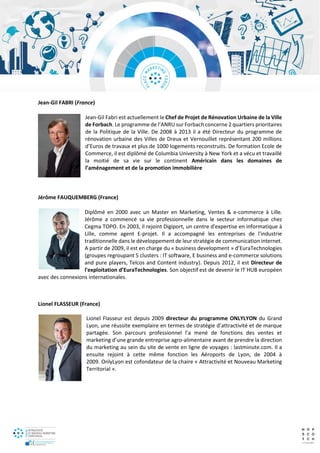 Jean-Gil FABRI (France)
Jean-Gil Fabri est actuellement le Chef de Projet de Rénovation Urbaine de la Ville
de Forbach. Le programme de l’ANRU sur Forbach concerne 2 quartiers prioritaires
de la Politique de la Ville. De 2008 à 2013 il a été Directeur du programme de
rénovation urbaine des Villes de Dreux et Vernouillet représentant 200 millions
d’Euros de travaux et plus de 1000 logements reconstruits. De formation Ecole de
Commerce, il est diplômé de Columbia University à New York et a vécu et travaillé
la moitié de sa vie sur le continent Américain dans les domaines de
l’aménagement et de la promotion immobilière
Jérôme FAUQUEMBERG (France)
Diplômé en 2000 avec un Master en Marketing, Ventes & e-commerce à Lille.
Jérôme a commencé sa vie professionnelle dans le secteur informatique chez
Cegma TOPO. En 2003, il rejoint Digiport, un centre d'expertise en informatique à
Lille, comme agent E-projet. Il a accompagné les entreprises de l'industrie
traditionnelle dans le développement de leur stratégie de communication internet.
A partir de 2009, il est en charge du « business development » d’EuraTechnologies
(groupes regroupant 5 clusters : IT software, E business and e-commerce solutions
and pure players, Telcos and Content industry). Depuis 2012, il est Directeur de
l'exploitation d’EuraTechnologies. Son objectif est de devenir le IT HUB européen
avec des connexions internationales.
Lionel FLASSEUR (France)
Lionel Flasseur est depuis 2009 directeur du programme ONLYLYON du Grand
Lyon, une réussite exemplaire en termes de stratégie d’attractivité et de marque
partagée. Son parcours professionnel l’a mené de fonctions des ventes et
marketing d’une grande entreprise agro-alimentaire avant de prendre la direction
du marketing au sein du site de vente en ligne de voyages : lastminute.com. Il a
ensuite rejoint à cette même fonction les Aéroports de Lyon, de 2004 à
2009. OnlyLyon est cofondateur de la chaire « Attractivité et Nouveau Marketing
Territorial ».
 