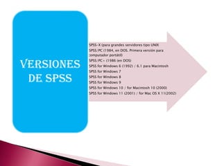 •SPSS-X (para grandes servidores tipo UNIX
            •SPSS/PC (1984, en DOS. Primera versión para
             computador portátil)


VERSIONES
            •SPSS/PC+ (1986 (en DOS)
            •SPSS for Windows 6 (1992) / 6.1 para Macintosh
            •SPSS for Windows 7

 DE SPSS    •SPSS for Windows 8
            •SPSS for Windows 9
            •SPSS for Windows 10 / for Macintosh 10 (2000)
            •SPSS for Windows 11 (2001) / for Mac OS X 11(2002)
 