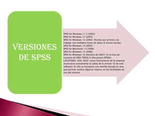 •SPSS for Windows 11.5 (2002)
             SPSS for Windows 12 (2003)
             SPSS for Windows 13 (2004): Permite por primera vez
             trabajar con múltiples bases de datos al mismo tiempo.

VERSIONES    SPSS for Windows 14 (2005)
             SPSS for Macintosh 13 (2006)
             SPSS for Windows 15 (2006)


 DE SPSS
             SPSS for Windows 16 (Octubre de 2007): En la lista de
             usuarios de SPSS "SPSSX (r) Discussion [SPSSX-
             L@LISTSERV. UGA. EDU]" varios funcionarios de la empresa
             anunciaron previamente la salida de la versión 16 de este
             software. En ella se incorporó una interfaz basada en Java
             que permite realizar algunas mejoras en las facilidades de
             uso del sistema.
 