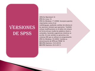 •SPSS for Macintosh 16
             SPSS for Linux 16
             SPSS for Windows 17 (2008): Incorpora aportes
             importantes como el ser
             multilenguaje, pudiendo cambiar de idioma en

VERSIONES    las opciones siempre que queramos. También
             incluye modificaciones en el editor de sintaxis
             de forma tal que resalta las palabras claves y

 DE SPSS     comandos, haciendo sugerencias mientras se
             escribe. En este sentido se aproxima a los
             sistemas IDE que se utilizan en programación.
             SPSS for Windows 18 (2009): Cambia su
             denominación de SPSS por PASW 18.
             IBM SPSS Statistics 19.0 (2010)
             IBM SPSS Statistics 20.0 (2011)
 