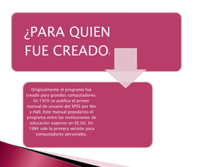 ¿PARA QUIEN
FUE CREADO                            ?




   Originalmente el programa fue
creado para grandes computadores.
    En 1970 se publica el primer
manual de usuario del SPSS por Nie
  y Hall. Este manual populariza el
programa entre las instituciones de
  educación superior en EE.UU. En
 1984 sale la primera versión para
     computadores personales.
 