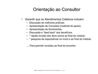 PEGI - PROGRAMA DE EXTENSÃO EM GESTÃO INDUSTRIAL – JUL/10
Orientação ao Consultor
• Garantir que os Atendimentos Coletivos incluam:
– Discussão de melhores práticas;
– Apresentação de Conceitos (material de apoio);
– Apresentação de ferramentas;
– Discussão e “feed back” dos benefícios.
– * rápida revisão dos itens acima ao final do módulo;
– * pesquisa de expectativas no início e ao final do módulo.
.... Para permitir revisões ao final do encontro
 