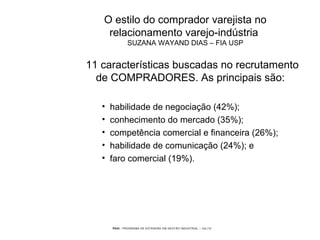 PEGI - PROGRAMA DE EXTENSÃO EM GESTÃO INDUSTRIAL – JUL/10
O estilo do comprador varejista no
relacionamento varejo-indústria
SUZANA WAYAND DIAS – FIA USP
11 características buscadas no recrutamento
de COMPRADORES. As principais são:
• habilidade de negociação (42%);
• conhecimento do mercado (35%);
• competência comercial e financeira (26%);
• habilidade de comunicação (24%); e
• faro comercial (19%).
 