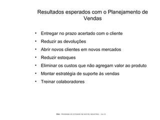 PEGI - PROGRAMA DE EXTENSÃO EM GESTÃO INDUSTRIAL – JUL/10
Resultados esperados com o Planejamento de
Vendas
• Entregar no prazo acertado com o cliente
• Reduzir as devoluções
• Abrir novos clientes em novos mercados
• Reduzir estoques
• Eliminar os custos que não agregam valor ao produto
• Montar estratégia de suporte às vendas
• Treinar colaboradores
 