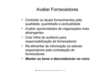 PEGI - PROGRAMA DE EXTENSÃO EM GESTÃO INDUSTRIAL – JUL/10
Avaliar Fornecedores
• Controlar os atuais fornecimentos pela
qualidade, quantidade e pontualidade
• Avaliar oportunidades de negociações mais
abrangentes
• Criar trilha de auditoria para
responsabilização de fornecedores
• Re-alimentar de informação os setores
responsáveis pela contratação de
fornecedores
• Manter os bons e descredenciar os ruins
 