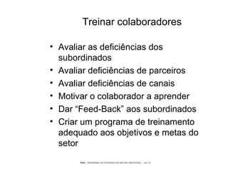 PEGI - PROGRAMA DE EXTENSÃO EM GESTÃO INDUSTRIAL – JUL/10
Treinar colaboradores
• Avaliar as deficiências dos
subordinados
• Avaliar deficiências de parceiros
• Avaliar deficiências de canais
• Motivar o colaborador a aprender
• Dar “Feed-Back” aos subordinados
• Criar um programa de treinamento
adequado aos objetivos e metas do
setor
 
