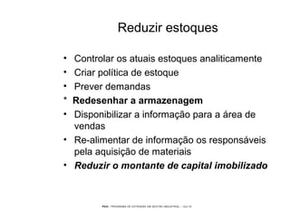 PEGI - PROGRAMA DE EXTENSÃO EM GESTÃO INDUSTRIAL – JUL/10
Reduzir estoques
• Controlar os atuais estoques analiticamente
• Criar política de estoque
• Prever demandas
* Redesenhar a armazenagem
• Disponibilizar a informação para a área de
vendas
• Re-alimentar de informação os responsáveis
pela aquisição de materiais
• Reduzir o montante de capital imobilizado
 