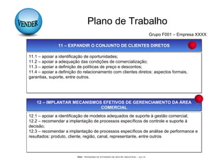 PEGI - PROGRAMA DE EXTENSÃO EM GESTÃO INDUSTRIAL – JUL/10
Plano de Trabalho
Grupo F001 – Empresa XXXX
11 – EXPANDIR O CONJUNTO DE CLIENTES DIRETOS11 – EXPANDIR O CONJUNTO DE CLIENTES DIRETOS
11.1 – apoiar a identificação de oportunidades;
11.2 – apoiar a adequação das condições de comercialização;
11.3 – apoiar a definição de políticas de preço e descontos;
11.4 – apoiar a definição do relacionamento com clientes diretos: aspectos formais,
garantias, suporte, entre outros.
11.1 – apoiar a identificação de oportunidades;
11.2 – apoiar a adequação das condições de comercialização;
11.3 – apoiar a definição de políticas de preço e descontos;
11.4 – apoiar a definição do relacionamento com clientes diretos: aspectos formais,
garantias, suporte, entre outros.
12 – IMPLANTAR MECANISMOS EFETIVOS DE GERENCIAMENTO DA ÁREA
COMERCIAL
12 – IMPLANTAR MECANISMOS EFETIVOS DE GERENCIAMENTO DA ÁREA
COMERCIAL
12.1 – apoiar a identificação de modelos adequados de suporte à gestão comercial;
12.2 – recomendar a implantação de processos específicos de controle e suporte à
decisão;
12.3 – recomendar a implantação de processos específicos de análise de performance e
resultados: produto, cliente, região, canal, representante, entre outros
12.1 – apoiar a identificação de modelos adequados de suporte à gestão comercial;
12.2 – recomendar a implantação de processos específicos de controle e suporte à
decisão;
12.3 – recomendar a implantação de processos específicos de análise de performance e
resultados: produto, cliente, região, canal, representante, entre outros
 