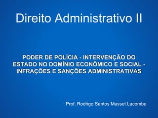 Direito Administrativo II 
PODER DE POLÍCIA - INTERVENÇÃO DO 
ESTADO NO DOMÍNIO ECONÔMICO E SOCIAL - 
INFRAÇÕES E SANÇÕES ADMINISTRATIVAS 
Prof. Rodrigo Santos Masset Lacombe 
 