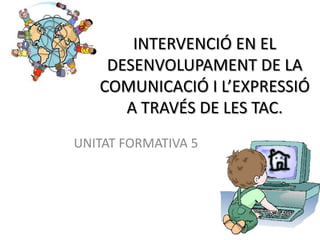 INTERVENCIÓ EN EL
    DESENVOLUPAMENT DE LA
   COMUNICACIÓ I L’EXPRESSIÓ
      A TRAVÉS DE LES TAC.
UNITAT FORMATIVA 5
 
