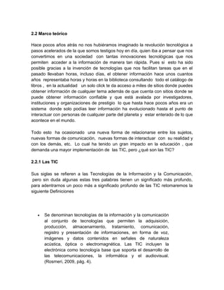 2.2 Marco teórico
Hace pocos años atrás no nos hubiéramos imaginado la revolución tecnológica a
pasos acelerados de la que somos testigos hoy en día, quien iba a pensar que nos
convertimos en una sociedad con tantas innovaciones tecnológicas que nos
permiten acceder a la información de manera tan rápida. Pues si esto ha sido
posible gracias a la invención de tecnologías que nos facilitan tareas que en el
pasado llevaban horas, incluso días, el obtener información hace unos cuantos
años representaba horas y horas en la biblioteca consultando todo el catálogo de
libros , en la actualidad un solo click te da acceso a miles de sitios donde puedes
obtener información de cualquier tema además de que cuenta con sitios donde se
puede obtener información confiable y que está avalada por investigadores,
instituciones y organizaciones de prestigio lo que hasta hace pocos años era un
sistema donde solo podías leer información ha evolucionado hasta el punto de
interactuar con personas de cualquier parte del planeta y estar enterado de lo que
acontece en el mundo.
Todo esto ha ocasionado una nueva forma de relacionarse entre los sujetos,
nuevas formas de comunicación, nuevas formas de interactuar con su realidad y
con los demás, etc. Lo cual ha tenido un gran impacto en la educación , que
demanda una mayor implementación de las TIC, pero ¿qué son las TIC?
2.2.1 Las TIC
Sus siglas se refieren a las Tecnologías de la Información y la Comunicación,
pero sin duda algunas estas tres palabras tienen un significado más profundo,
para adentrarnos un poco más a significado profundo de las TIC retomaremos la
siguiente Definiciones

•

Se denominan tecnologías de la información y la comunicación
al conjunto de tecnologías que permiten la adquisición,
producción, almacenamiento, tratamiento, comunicación,
registro y presentación de informaciones, en forma de voz,
imágenes y datos contenidos en señales de naturaleza
acústica, óptica o electromagnética. Las TIC incluyen la
electrónica como tecnología base que soporta el desarrollo de
las telecomunicaciones, la informática y el audiovisual.
(Rosmeri, 2009, pág. 4).

 