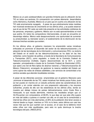 México es un país subdesarrollado con grandes limitante para la utilización de las
TIC en todos sus sectores. En comparación con países altamente desarrollados
como Alemania y Australia, México es un país que en cuanto a la utilización de las
TIC está enormemente rezagado. A pesar de que prácticamente todas medidas
han mostrado tendencias de crecimiento en los últimos años, y se puede observar
que el uso de las TIC cada vez está más presente en las actividades cotidianas de
las personas, empresas y gobierno, México aún no está aprovechándolos al nivel
que podría. En todos los comparativos internacionales, el país se encuentra en
desventaja relativa. México está desaprovechando una oportunidad de aumentar
su productividad, su bienestar social y el aceleramiento de la disminución de las
diversas brechas sociales que existen.
En los últimos años, el gobierno mexicano ha emprendido varias iniciativas
enfocadas en promover el desarrollo del sector de las telecomunicaciones y la
adopción de las tecnologías de la información y comunicaciones (TIC). La rectoría
del Estado en el sector de las telecomunicaciones se ha dado en las tres
vertientes: como hacedor de política, a través de la Secretaría de Comunicaciones
y Transportes (SCT); como regulador, a través de la Comisión Federal de
Telecomunicaciones (Cofetel), órgano desconcentrado de la SCT; y como
operador, principalmente a través de la Comisión Federal de Electricidad (CFE),
que opera una red de fibra óptica de alcance nacional, y Telecomunicaciones de
México (Telecomm), encargado de gestionar la reserva satelital del Estado así
como operar las redes de enlaces satelitales y dar servicios de conectividad a los
centros sociales que atienden localidades remotas.
A pesar de las diferentes acciones emprendidas por el gobierno Mexicano para
promover el desarrollo de las TIC, estas iniciativas han tenido pocos frutos, pues
se han puesto en marcha sin un estudio profundo sobre las características de la
población y sin contar además con una preparación adecuada y los recursos
suficientes, prueba de ello son las estadísticas de los últimos años, donde se
muestra por debajo incluso de países latinoamericanos como Costa Rica y
Venezuela, lo que resulta alarmante, mientras los resultados arrojan que un
32.2%cuentan con computadora, el 68.8%, lo que deja ver que esta cifra supera
en más del doble a quienes si cuentan con ella, en el caso de la conectividad a
internet las cifras son más alarmantes, el 26% de la población dice tener acceso a
internet desde su hogar, mientras un 74% no lo tiene, estos últimos son casi tres
veces más que los que cuentan con el acceso, en el caso de la telefonía móvil
estas cifras son más equilibradas, pero esto no quita disminuye la brecha
tecnológica del país. (INEGI,2012)

 