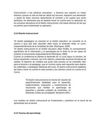 Comunicación a las prácticas educativas, y decimos que requiere un mayor
esfuerzo, porque no solo se trata de utilizar los recursos, requieren una planeación
y ajuste de estos recursos dependiendo el contexto y los sujetos que serán
partícipes; los elementos que se deberán tomar en cuenta para su aplicación en
los procesos educativos es el diseño instruccional y las bases teóricas de las que
se partirán para fundamentar su aplicación.

2.2.4 Diseño Instruccional

“El diseño pedagógico es esencial en el ámbito educativo; se convierte en el
camino o guía que todo educador debe trazar al pretender dirigir un curso,
independientemente de la modalidad de éste” (Rodríguez, 2009)
“El diseño instruccional en el ámbito educativo debe facilitar en procesamiento
significativo de la información y el aprendizaje por lo tanto ha se ser capaz de
enseñar el conocimiento organizadamente”(Rodríguez, 2009)
Cuando un profesional se plantea el desarrollo de un curso sigue un proceso, de
forma consciente o rutinaria, con el fin diseñar y desarrollar acciones formativas de
calidad. El disponer de modelos que guíen este proceso es de indudable valor
para el docente o el pedagogo, que en muchos casos será requerido para diseñar
los materiales y estrategias didácticas del curso. El diseño instruccional establece
las fases a tener en cuenta en este proceso y los criterios a tener en cuenta en el
mismo.

“El diseño instruccional es la ciencia de creación de
especificaciones detalladas para el desarrollo,
implementación, evaluación, y mantenimiento de
situaciones que facilitan el aprendizaje de
pequeñas y grandes unidades de contenidos, en
diferentes niveles de complejidad” (Broderick 2001)

Los modelos de diseño instruccional se fundamentan y planifican en la teoría de de
aprendizaje que se asuma

2.2.5 Teorías del aprendizaje

 