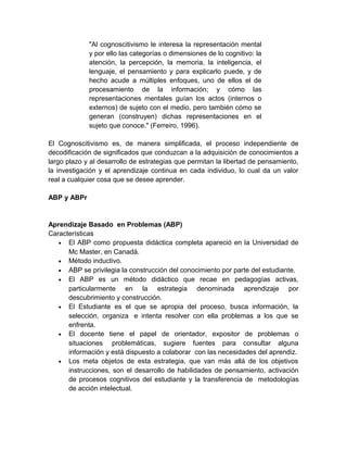"Al cognoscitivismo le interesa la representación mental
y por ello las categorías o dimensiones de lo cognitivo: la
atención, la percepción, la memoria, la inteligencia, el
lenguaje, el pensamiento y para explicarlo puede, y de
hecho acude a múltiples enfoques, uno de ellos el de
procesamiento de la información; y cómo las
representaciones mentales guían los actos (internos o
externos) de sujeto con el medio, pero también cómo se
generan (construyen) dichas representaciones en el
sujeto que conoce." (Ferreiro, 1996).
El Cognoscitivismo es, de manera simplificada, el proceso independiente de
decodificación de significados que conduzcan a la adquisición de conocimientos a
largo plazo y al desarrollo de estrategias que permitan la libertad de pensamiento,
la investigación y el aprendizaje continua en cada individuo, lo cual da un valor
real a cualquier cosa que se desee aprender.
ABP y ABPr

Aprendizaje Basado en Problemas (ABP)
Características
• El ABP como propuesta didáctica completa apareció en la Universidad de
Mc Master, en Canadá.
• Método inductivo.
• ABP se privilegia la construcción del conocimiento por parte del estudiante.
• El ABP es un método didáctico que recae en pedagogías activas,
particularmente en la estrategia denominada aprendizaje por
descubrimiento y construcción.
• El Estudiante es el que se apropia del proceso, busca información, la
selección, organiza e intenta resolver con ella problemas a los que se
enfrenta.
• El docente tiene el papel de orientador, expositor de problemas o
situaciones problemáticas, sugiere fuentes para consultar alguna
información y está dispuesto a colaborar con las necesidades del aprendiz.
• Los meta objetos de esta estrategia, que van más allá de los objetivos
instrucciones, son el desarrollo de habilidades de pensamiento, activación
de procesos cognitivos del estudiante y la transferencia de metodologías
de acción intelectual.

 