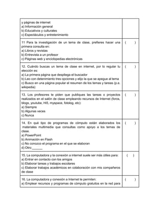 y páginas de internet
a) Información general
b) Educativos y culturales
c) Espectáculos y entretenimiento
11 Para la investigación de un tema de clase, prefieres hacer una
primera consulta en:
a) Libros y revistas
b) Entrevista a un profesor
c) Páginas web y enciclopedias electrónicas

(

)

12. Cuándo buscas un tema de clase en internet, por lo regular tu
elección es:
a) La primera página que despliega el buscador
b) Leo con detenimiento tres opciones y elijo la que se apegue al tema
c) Busco en una página popular el resumen de los temas y tareas (p.e.
wikipedia)

(

)

13. Los profesores te piden que publiques las tareas o proyectos
realizados en el salón de clase empleando recursos de Internet (foros,
blogs, youtube, Hi5, myspace, fotolog, etc):
a) Siempre
b) Algunas veces
c) Nunca

(

)

14. En qué tipo de programas de cómputo están elaborados los
materiales multimedia que consultas como apoyo a los temas de
clase.
a) PowerPoint
b) Animación en Flash
c) No conozco el programa en el que se elaboran
d) Otro:______

(

)

15. La computadora y la conexión a internet suele ser más útiles para:
a) Entrar en contacto con los amigos
b) Elaborar tareas y trabajos escolares
c) Elaborar trabajos académicos en colaboración con mis compañeros
de clase
16. La computadora y conexión a Internet te permiten:
a) Emplear recursos y programas de cómputo gratuitos en la red para

(

(

)

)

 