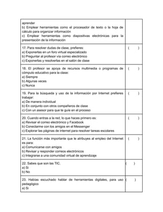 aprender
b) Emplear herramientas como el procesador de texto o la hoja de
cálculo para organizar información
c) Emplear herramientas como diapositivas electrónicas para la
presentación de la información
17. Para resolver dudas de clase, prefieres:
a) Exponerlas en un foro virtual especializado
b) Preguntar al profesor vía correo electrónico
c) Exponerlas y resolverlas en el salón de clase

(

)

18. El profesor se apoya de recursos multimedia o programas de
cómputo educativo para la clase:
a) Siempre
b) Algunas veces
c) Nunca

(

)

19. Para la búsqueda y uso de la información por Internet prefieres
trabajar:
a) De manera individual
b) En conjunto con otros compañeros de clase
c) Con un asesor para que te guíe en el proceso

(

)

20. Cuando entras a la red, lo que haces primero es:
a) Revisar el correo electrónico y Facebook
b) Conectarme con los amigos en el Messenger
c) Explorar las páginas de internet para resolver tareas escolares

(

)

21. La función más importante que le atribuyes al empleo del Internet
es para:
a) Comunicarse con amigos
b) Revisar y responder correos electrónicos
c) Integrarse a una comunidad virtual de aprendizaje

(

)

22. Sabes que son las TIC.
a) Si
b) No

(

)

23. Habías escuchado hablar de herramientas digitales, para uso (
pedagógico
a) Si

)

 