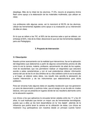 despliega. Más de la mitad de los alumnos, 71.5%, recurre al programa Anima
flash como apoyo a la elaboración de los materiales multimedia, que utilizan en
clase.

Los profesores sólo algunas veces, así lo mencionó el 90.5% de los alumnos,
utilizan las herramientas digitales como apoyo a su evaluación ya su intervención
de ellas en clase.

En lo que se refiere a las TIC, el 95% de los alumnos sabe a qué se refieren, sin
embargo el 62%, más de la mitad, desconoce lo que son las herramientas digitales
para uso Pedagógico.

3. Proyecto de Intervención

3.1 Descripción
Nuestro primer acercamiento con la realidad que intervenimos, fue en la aplicación
del diagnóstico que elaboramos a partir de algunos conocimientos previos de ella
como lo era la carrera, materia, profesora, aproximación de edad de los sujetos,
nivel de escolaridad, que nos permitieron realizar un diagnóstico que estuviera
acorde a estas características y con el cual pretendemos obtener información
acerca del uso de las tic en dos ámbitos de su vida cotidiana como lo es la escuela
y el hogar, al obtener estos datos, nos resultó más sencilla la planeación de
nuestra intervención y de los instrumentos que elaboraríamos para dicha
población.
Para ser sinceras hubo algunos datos en aquellas recolección que nos generaron
un poco de desconcierto y pudimos notar, que el rezago no se da sólo en niveles
básicos, sino que se presenta en lugares donde tal vez resultaría alarmante como
en la educación superior.
Los chicos a los que aplicamos la encuesta tenían edades entre los 17 y los 22
años, lo cual implicaba que tenían un mayor uso de herramientas tecnológicas,
puesto que a ellos ya les tocó desarrollarse en la “era digital”, además de la
influencia que podría tener la carrera en la utilización de estas. Los chicos se
mostraron muy participativos con nosotros desde un principio cuando fueron

 