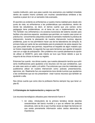 nuestra institución, pero que pasa cuando nos acercamos una realidad inmediata
dentro de nuestro mismo contexto con muchas características similares a las
nuestras a pesar de ir en un semestre más avanzado.
El asombro es evidente es enfrentarnos a nuestra misma realidad pero desde otro
punto de vista, es enfrentarnos a las problemáticas que estudiamos, dentro de
donde las estudiamos, es decir, el darnos cuenta que una carrera como
pedagogía tiene problemáticas en el tema de uso e implementación de las
TIC.También nos enfrentamos a la excesiva burocracia del sistema escolar para
facilitar a los alumnos espacios escolares que permitan, en nuestro caso poner en
práctica los conocimientos adquiridos durante el semestre mediante la práctica de
intervención, durante la planeación de nuestra intervención tuvimos algunos
problemas, pues no nos permitieron hacer uso de los laboratorios de cómputo, la
primera traba por parte de las autoridades para la prestación de estos espacio fue
que para poder tener ese permiso, requerimos el respaldo de algún maestro que
se hiciera responsable, la segunda fue que para teníamos que apartar el espacio
casi con un siglo de anticipación. Otro problema vino cuando planteamos la opción
de utilizar el CEDETC, pero este intento se tuvo que frenar debido a que la
mayoría de los chicos no tenían su registro.
Entonces fue cuando nos dimos cuenta, que nuestra planeación tendría que sufrir
sería modificaciones para ajustarse a los recursos con los que contabamos, que
en este caso sería un salón y el cañón. Fue entonces que crea los materiales que
pudiéramos utilizar en nuestra intervención como: podcast, presentaciones,
ejercicios, etc. Realmente fue una experiencia dura donde tuvimos que ajustarnos
a las condiciones que se nos presentaron crear nuevos recursos que también se
ajustarán a ella.
Nos dimos cuenta que como dice la profesora Norma siempre hay que tener un
plan B.

3.4 Estrategias de implementación y mejora con TIC
Los recursos tecnológicos utilizados para intervención fueron 4
1. Un video, introductorio de la primera temática donde describe
características del banco mundial y a que se refieren las políticas
educativas, esto se dio a que muchas veces se dejan las lecturas sin
que exista previamente información sobre ciertos elementos de
importancia.

 