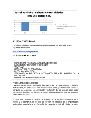 5.3 PRODUCTO TERMINAL
Los recursos utilizados para esta intervención pueden ser revisados en los
siguientes repositorios.
http://educaticya.blogspot.mx/
5.3 PROGRAMA ANALITICO

* UNIVERSIDAD NACIONAL AUTÓNOMA DE MÉXICO
FACULTAD DE ESTUDIOS SUPERIORES
“ACATLÁN”
LICENCIATURA EN PEDAGOGÍA
PROGRAMA ANALÍTICO
“PENSAMIENTO POLÍTICO Y ECONÓMICO PARA EL ANÁLISIS DE LA
EDUCACIÓN”
Docente: Mtra. Raquel Güereca Torres.
PRESENTACIÓN DEL CURSO
La educación es un proceso social de construcción de conocimientos. A lo largo
de la historia, las sociedades han delimitado qué es lo que consideran un “saber
útil” para su desarrollo. La delimitación y definición de los saberes útiles están
íntimamente ligadas a las formas de organización sociopolítica, que se sustentan
en filosofías y teorías.
En este curso se hace la revisión de la evolución de las posturas teóricas de la
política y la economía, en las que se debaten los aspectos de la organización
sociopolítica orientada a la búsqueda del bienestar social. Al interior de estos

 