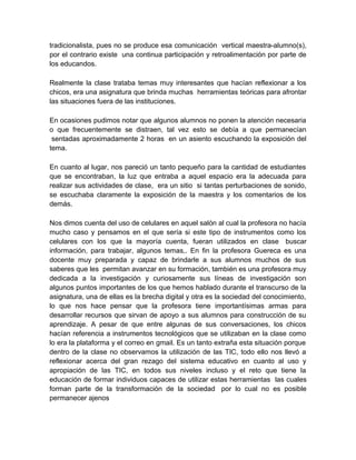 tradicionalista, pues no se produce esa comunicación vertical maestra-alumno(s),
por el contrario existe una continua participación y retroalimentación por parte de
los educandos.
Realmente la clase trataba temas muy interesantes que hacían reflexionar a los
chicos, era una asignatura que brinda muchas herramientas teóricas para afrontar
las situaciones fuera de las instituciones.
En ocasiones pudimos notar que algunos alumnos no ponen la atención necesaria
o que frecuentemente se distraen, tal vez esto se debía a que permanecían
sentadas aproximadamente 2 horas en un asiento escuchando la exposición del
tema.
En cuanto al lugar, nos pareció un tanto pequeño para la cantidad de estudiantes
que se encontraban, la luz que entraba a aquel espacio era la adecuada para
realizar sus actividades de clase, era un sitio si tantas perturbaciones de sonido,
se escuchaba claramente la exposición de la maestra y los comentarios de los
demás.
Nos dimos cuenta del uso de celulares en aquel salón al cual la profesora no hacía
mucho caso y pensamos en el que sería si este tipo de instrumentos como los
celulares con los que la mayoría cuenta, fueran utilizados en clase buscar
información, para trabajar, algunos temas,. En fin la profesora Guereca es una
docente muy preparada y capaz de brindarle a sus alumnos muchos de sus
saberes que les permitan avanzar en su formación, también es una profesora muy
dedicada a la investigación y curiosamente sus líneas de investigación son
algunos puntos importantes de los que hemos hablado durante el transcurso de la
asignatura, una de ellas es la brecha digital y otra es la sociedad del conocimiento,
lo que nos hace pensar que la profesora tiene importantísimas armas para
desarrollar recursos que sirvan de apoyo a sus alumnos para construcción de su
aprendizaje. A pesar de que entre algunas de sus conversaciones, los chicos
hacían referencia a instrumentos tecnológicos que se utilizaban en la clase como
lo era la plataforma y el correo en gmail. Es un tanto extraña esta situación porque
dentro de la clase no observamos la utilización de las TIC, todo ello nos llevó a
reflexionar acerca del gran rezago del sistema educativo en cuanto al uso y
apropiación de las TIC, en todos sus niveles incluso y el reto que tiene la
educación de formar individuos capaces de utilizar estas herramientas las cuales
forman parte de la transformación de la sociedad por lo cual no es posible
permanecer ajenos

 