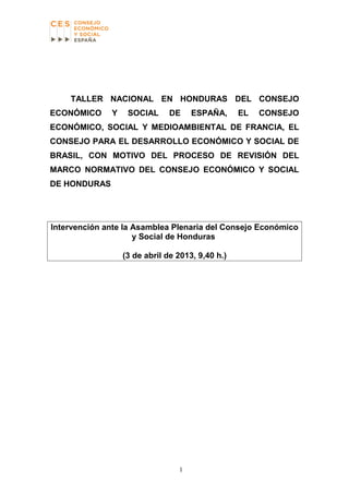 TALLER NACIONAL EN HONDURAS DEL CONSEJO
ECONÓMICO Y SOCIAL DE ESPAÑA, EL CONSEJO
ECONÓMICO, SOCIAL Y MEDIOAMBIENTAL DE FRANCIA, EL
CONSEJO PARA EL DESARROLLO ECONÓMICO Y SOCIAL DE
BRASIL, CON MOTIVO DEL PROCESO DE REVISIÓN DEL
MARCO NORMATIVO DEL CONSEJO ECONÓMICO Y SOCIAL
DE HONDURAS
Intervención ante la Asamblea Plenaria del Consejo Económico
y Social de Honduras
(3 de abril de 2013, 9,40 h.)
1
 
