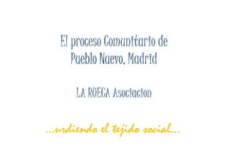 El proceso Comunitario de
      Pueblo Nuevo, Madrid
             Nuevo,

      LA RUECA Asociacion

…urdiendo el tejido social…
 