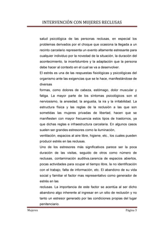 INTERVENCIÓN CON MUJERES RECLUSAS
Mujeres Página 3
salud psicológica de las personas reclusas, en especial los
problemas derivados por el choque que ocasiona la llegada a un
recinto carcelario representa un evento altamente estresante para
cualquier individuo por la novedad de la situación, la duración del
acontecimiento, la incertidumbre y la adaptación que la persona
debe hacer al contexto en el cual se va a desenvolver.
El estrés es una de las respuestas fisiológicas y psicológicas del
organismo ante las exigencias que se le hace, manifestándose de
diversas
formas, como dolores de cabeza, estómago, dolor muscular y
fatiga. La mayor parte de los síntomas psicológicos son el
nerviosismo, la ansiedad, la angustia, la ira y la irritabilidad. La
estructura física y las reglas de la reclusión a las que son
sometidas las mujeres privadas de libertad, hacen que se
manifiesten con mayor frecuencia estos tipos de trastornos, ya
que dichas reglas e infraestructura carcelaria. En algunos casos
suelen ser grandes estresores como la iluminación,
ventilación, espacios al aire libre, higiene, etc., los cuales pueden
producir estrés en las reclusas.
Uno de los estresores más significativos parece ser la poca
duración de las visitas, seguido de otros como número de
reclusas, contaminación auditiva,carencia de espacios abiertos,
pocas actividades para ocupar el tiempo libre, la no identificación
con el trabajo, falta de información, etc. El abandono de su vida
social y familiar el factor mas representativo como generador de
estrés en las
reclusas. La importancia de este factor se acentúa al ser dicho
abandono algo inherente al ingresar en un sitio de reclusión y no
tanto un estresor generado por las condiciones propias del lugar
penitenciario.
 