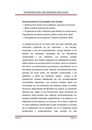 INTERVENCIÓN CON MUJERES RECLUSAS
Mujeres Página 4
4) Acercamiento de la sociedad a las cárceles
— Apertura de la carcel a los ciudadanos, para que la conozcan.
— Mayor contacto social de las internas.
— Programas de radio y televisión para difundir el mundo penal y
losproblemas de los/las presas/os, dentro y fuera de la cárcel.
— Sensibilización de la población (Trigueros Guardiola 1995).
La asistencia social en la prisión tiene que estar enfocada para
resolverlos problemas de los internos/as y sus familias,
producidos a raíz del encarcelamiento, aunque también ha de
atender las solicitudes formuladas por los liberados/as
condicionales y sus familiares. Los servicios sociales
penitenciarios, que estaban integrados por trabajadores sociales,
deben ofrecer sus servicios tanto en el interior como en el exterior
del centro, y la administración promoverá su coordinación con la
red pública de asistencia social. Además, se fomentará que estos
penados de tercer grado, los liberados condicionales y los
definitivos -y todos sus familiares- tengan acceso a las
prestaciones sociales establecidas por sus correspondientes
comunidades autónomas. Los servicios sociales deben ser
coordinados por las comisiones de asistencia social, de ámbito
territorial y dependientes del Ministerio de Justicia. Es importante
destacar que, según la Ley Penitenciaria, estas comisiones de
asistencia social tendrán que colaborar permanentemente con
aquellas entidades dedicadas especialmente a la asistencia y el
tratamiento de los reclusos y ex rectusos. Por lo tanto, a partir de
la nueva legislación penitenciaria queda incorporado el principio
de la colaboración de la sociedad civil en la asistencia social
penitenciaria y pospenitenciaria. Este principio ha sido
 