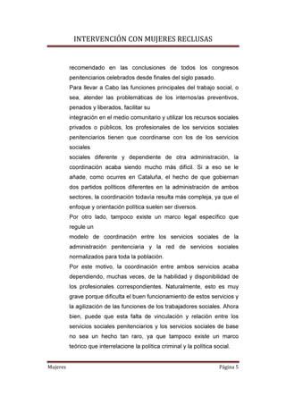 INTERVENCIÓN CON MUJERES RECLUSAS
Mujeres Página 5
recomendado en las conclusiones de todos los congresos
penitenciarios celebrados desde finales del siglo pasado.
Para llevar a Cabo las funciones principales del trabajo social, o
sea, atender las problemáticas de los internos/as preventivos,
penados y liberados, facilitar su
integración en el medio comunitario y utilizar los recursos sociales
privados o públicos, los profesionales de los servicios sociales
penitenciarios tienen que coordinarse con los de los servicios
sociales
sociales diferente y dependiente de otra administración, la
coordinación acaba siendo mucho más difícil. Si a eso se le
añade, como ocurres en Cataluña, el hecho de que gobiernan
dos partidos políticos diferentes en la administración de ambos
sectores, la coordinación todavía resulta más compleja, ya que el
enfoque y orientación política suelen ser diversos.
Por otro lado, tampoco existe un marco legal específico que
regule un
modelo de coordinación entre los servicios sociales de la
administración penitenciaria y la red de servicios sociales
normalizados para toda la población.
Por este motivo, la coordinación entre ambos servicios acaba
dependiendo, muchas veces, de la habilidad y disponibilidad de
los profesionales correspondientes. Naturalmente, esto es muy
grave porque dificulta el buen funcionamiento de estos servicios y
la agilización de las funciones de los trabajadores sociales. Ahora
bien, puede que esta falta de vinculación y relación entre los
servicios sociales penitenciarios y los servicios sociales de base
no sea un hecho tan raro, ya que tampoco existe un marco
teórico que interrelacione la política criminal y la política social.
 
