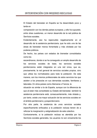 INTERVENCIÓN CON MUJERES RECLUSAS
Mujeres Página 6
El Estado del bienestar en España se ha desarrollado poco y
tarde en
comparación con los demás países europeos, y ello ha supuesto,
entre otras cuestiones, un menor desarrollo de la red pública de
Sen/icios sociales.
Evidentemente, eso ha repercutido negativamente en el
desarrollo de la asistencia penitenciaria, que ha sido una de las
áreas de bienestar menos fomentada y más olvidada por los
poderes públicos.
De hecho, los países con estados de bienestar consolidados
como los
escandinavos, donde si se ha conseguido un amplio desarrollo de
los servicios sociales de base, los servicios sociales
penitenciarios están integrados en una red única, que es,
precisamente, la red general de servicios sociales propios, sino
que utiliza los normalizados para toda la población. De esta
manera, son los mismos profesionales de estos servicios los que
asisten a los presos/as en sus demandas sociales, familiares y
laborales. En otros países como Alemania o Francia, la
situación es similar a la de España, aunque con la diferencia de
que al estar más consolidado su Estado del bienestar, también la
asistencia penitenciaria está, consecuentemente, más dotada y,
por tanto, existe una mayor actuación de los servicios sociales en
el ámbito penitenciario y pospenitenciario.
Por otra parte, la existencia de unos servicios sociales
específicamente enfocados a la población reclusa tienen de a
reforzar la marginación y estigmatización de este colectivo.
Contrariamente, si la población reclusa es atendida por los
Sen/icios sociales generales, los usuarios no son únicamente los
 