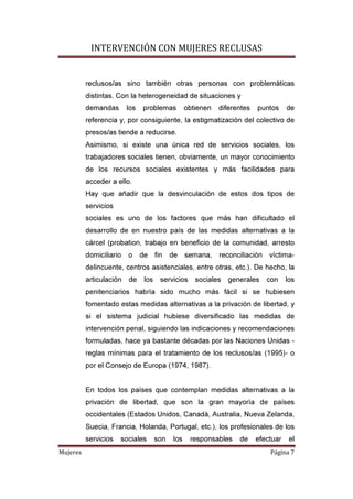 INTERVENCIÓN CON MUJERES RECLUSAS
Mujeres Página 7
reclusos/as sino también otras personas con problemáticas
distintas. Con la heterogeneidad de situaciones y
demandas los problemas obtienen diferentes puntos de
referencia y, por consiguiente, la estigmatización del colectivo de
presos/as tiende a reducirse.
Asimismo, si existe una única red de servicios sociales, los
trabajadores sociales tienen, obviamente, un mayor conocimiento
de los recursos sociales existentes y más facilidades para
acceder a ello.
Hay que añadir que la desvinculación de estos dos tipos de
servicios
sociales es uno de los factores que más han dificultado el
desarrollo de en nuestro país de las medidas alternativas a la
cárcel (probation, trabajo en beneficio de la comunidad, arresto
domiciliario o de fin de semana, reconciliación víctima-
delincuente, centros asistenciales, entre otras, etc.). De hecho, la
articulación de los servicios sociales generales con los
penitenciarios habría sido mucho más fácil si se hubiesen
fomentado estas medidas alternativas a la privación de libertad, y
si el sistema judicial hubiese diversificado las medidas de
intervención penal, siguiendo las indicaciones y recomendaciones
formuladas, hace ya bastante décadas por las Naciones Unidas -
reglas mínimas para el tratamiento de los reclusos/as (1995)- o
por el Consejo de Europa (1974, 1987).
En todos los países que contemplan medidas alternativas a la
privación de libertad, que son la gran mayoría de países
occidentales (Estados Unidos, Canadá, Australia, Nueva Zelanda,
Suecia, Francia, Holanda, Portugal, etc.), los profesionales de los
servicios sociales son los responsables de efectuar el
 