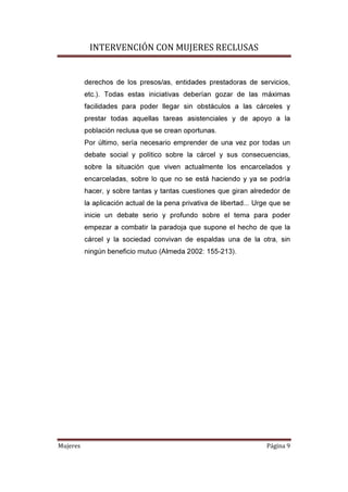 INTERVENCIÓN CON MUJERES RECLUSAS
Mujeres Página 9
derechos de los presos/as, entidades prestadoras de servicios,
etc.). Todas estas iniciativas deberían gozar de las máximas
facilidades para poder llegar sin obstáculos a las cárceles y
prestar todas aquellas tareas asistenciales y de apoyo a la
población reclusa que se crean oportunas.
Por último, sería necesario emprender de una vez por todas un
debate social y político sobre la cárcel y sus consecuencias,
sobre la situación que viven actualmente los encarcelados y
encarceladas, sobre lo que no se está haciendo y ya se podría
hacer, y sobre tantas y tantas cuestiones que giran alrededor de
la aplicación actual de la pena privativa de libertad... Urge que se
inicie un debate serio y profundo sobre el tema para poder
empezar a combatir la paradoja que supone el hecho de que la
cárcel y la sociedad convivan de espaldas una de la otra, sin
ningún beneficio mutuo (Almeda 2002: 155-213).
 