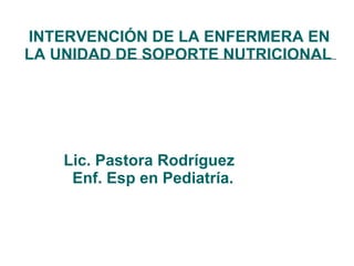   INTERVENCIÓN DE LA ENFERMERA EN LA UNIDAD DE SOPORTE NUTRICIONAL     Lic. Pastora Rodríguez   Enf. Esp en Pediatría. 