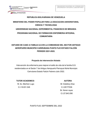 REPUBLICA BOLIVARIANA DE VENEZUELA
MINISTERIO DEL PODER POPULAR PARA LA EDUCACION UNIVERSITARIA,
CIENCIA Y TECNOLOGIA
UNIVERSIDAD NACIONAL EXPERIMENTAL FRANCISCO DE MIRANDA
PROGRAMA NACIONAL DE FORMACION ENFERMERIA INTEGRAL
COMUNITARIA
ESTUDIO DE CASO A FAMILIA G.G EN LA COMUNIDAD DEL SECTOR ANTIGUO
AEROPUERO MUNICIPIO CARIRUBANA PUNTO FIJO ESTADO FALCÓN
PERIODO 2021-2022.
Proyecto de intervención titulado
Intervención de enfermería para mejorar el estilo de vida de la familia G.G
residenciados en el Sector 7 de Antiguo Aeropuerto Parroquia Norte Municipio
Carirubana Estado Falcón Febrero-Julio 2022.
TUTOR ACADEMICO: AUTORA
M. Sc. Marihen Lugo Br: Estefany Díaz
C.I:18.631.548 C.I:28177038
Br: Keren reyes
C.I:27.843.090
PUNTO FIJO; SEPTIEMBRE DEL 2022
 