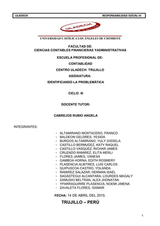 1
ULADECH RESPONSABILIDAD SOCIAL III
UNIVERSIDAD CATÓLICA LOS ÁNGELES DE CHIMBOTE
FACULTAD DE:
CIENCIAS CONTABLES FINANCIERAS YADMINISTRATIVAS
ESCUELA PROFESIONAL DE:
CONTABLIDAD
CENTRO ULADECH: TRUJILLO
ASIGNATURA:
IDENTIFICANDO LA PROBLEMÁTICA
CICLO: III
DOCENTE TUTOR:
CABREJOS RUBIO ANGELA
INTEGRANTES:
- ALTAMIRANO MOSTACERO, FRANCO
- BALDEON GELDRES, YESIDA
- BURGOS ALTAMIRANO, YULY GISSELA
- CASTILLO BERMUDEZ, KATY RAQUEL
- CASTILLO VASQUEZ, RICHAR JAMES
- CRUZADO RAMIREZ, ELITA MERLI
- FLORES JAIMES, VANESA
- GAMBOA HORNA, EDITH ROSMERY
- PLASENCIA ALBITRES, LUIS CARLOS
- QUIPUSCOA CASTRO, YOLANDA
- RAMIREZ SALAZAR, HERMAN ISAEL
- SAGÁSTEGUI ALCANTARA, LOURDES MAGALY
- SAMUDIO BELTRAN, ALEX JHONATAN
- YPARRAGUIRRE PLASENCIA, NOEMI JIMENA
- ZAVALETA FLORES, ISAMAR
FECHA: 14 DE ABRIL DEL 2015.
TRUJILLO – PERÚ
 