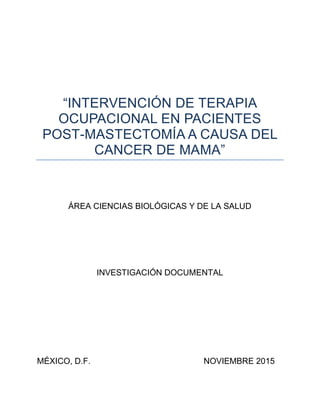 “INTERVENCIÓN DE TERAPIA
OCUPACIONAL EN PACIENTES
POST-MASTECTOMÍA A CAUSA DEL
CANCER DE MAMA”
ÁREA CIENCIAS BIOLÓGICAS Y DE LA SALUD
INVESTIGACIÓN DOCUMENTAL
MÉXICO, D.F. NOVIEMBRE 2015
 