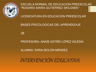 INTERVENCIÓNEDUCATIVA
ESCUELA NORMAL DE EDUCACION PREESCOLAR
“ROSARIO MARÍA GUTIERREZ SKILDSEN “
LICENCIATURA EN EDUCACIÓN PREESCOLAR
BASES PSICOLOGICAS DEL APRENDIZAJE
2B
PROFESORA: ANAÍS ASTRÍD LÓPEZ IGLÉSIA
ALUMNA: SARAI BOLÓN MÉNDEZ
 