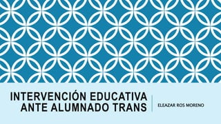 INTERVENCIÓN EDUCATIVA
ANTE ALUMNADO TRANS ELEAZAR ROS MORENO
 