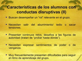 Características de los alumnos con conductas disruptivas (II) <ul><li>Buscan desempeñar un “rol” relevante en el grupo.  <...