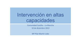 Intervención en altas
capacidades
Comunidad Castilla – La Mancha
10 de diciembre 2013
Mª Pilar Martín Lobo

 