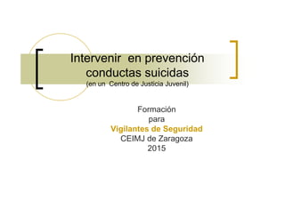 Intervenir en prevención
conductas suicidas
(en un Centro de Justicia Juvenil)
Formación
para
Vigilantes de Seguridad
CEIMJ de Zaragoza
2015
 