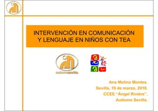 INTERVENCIÓN EN COMUNICACIÓN
  Y LENGUAJE EN NIÑOS CON TEA




                        Ana Molina Montes.
                 Sevilla, 19 de marzo, 2010.
                    CCEE “Ángel Rivière”.
                            Autismo Sevilla.
 
