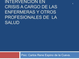 INTERVENCIÓN EN
CRISIS A CARGO DE LAS
ENFERMERAS Y OTROS
PROFESIONALES DE LA
SALUD
Psic: Carlos Rene Espino de la Cueva.
1
 