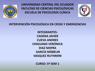 UNIVERSIDAD CENTRAL DEL ECUADOR
       FACULTAD DE CIENCIAS PSICOLÓGICAS
         ESCUELA DE PSICOLOGÍA CLÍNICA


INTERVENCIÓN PSICOLÓGICA EN CRISIS Y EMERGENCIAS

                 INTEGRANTES:
                 CADENA JAVIER
                 CUEVA ANDRES
              CHIGUANO VERÓNICA
                  DIAZ MAYRA
                GARCÍA MÁBELIN
               VASQUEZ RUTHMINI

                CURSO: 5º SEM 1
 